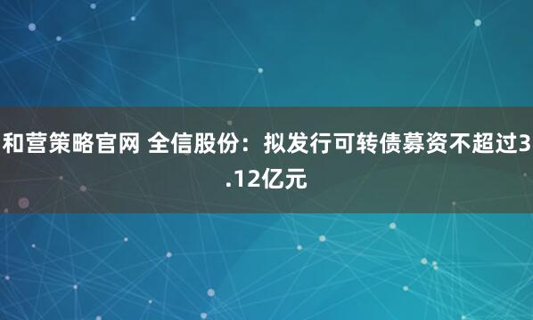 和营策略官网 全信股份：拟发行可转债募资不超过3.12亿元