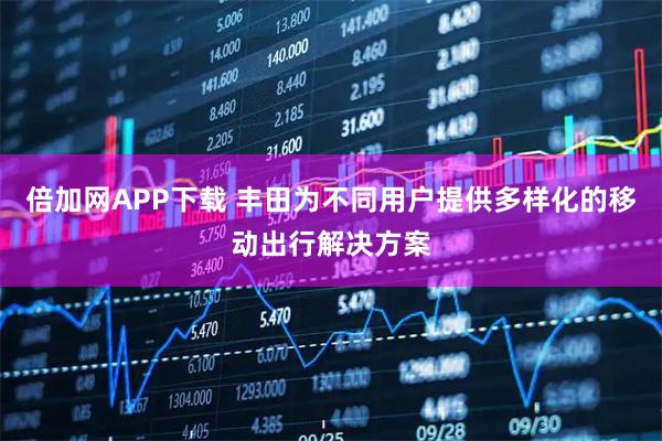 倍加网APP下载 丰田为不同用户提供多样化的移动出行解决方案