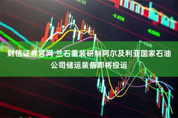财信证券官网 兰石重装研制阿尔及利亚国家石油公司储运装备即将投运