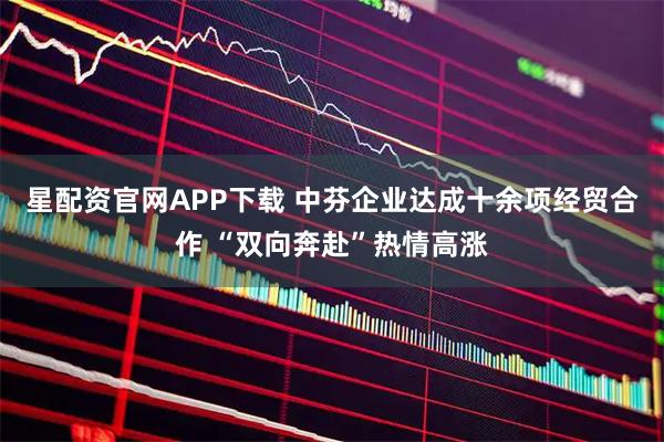 星配资官网APP下载 中芬企业达成十余项经贸合作 “双向奔赴”热情高涨