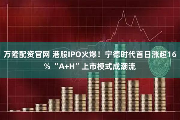 万隆配资官网 港股IPO火爆！宁德时代首日涨超16% “A+H”上市模式成潮流