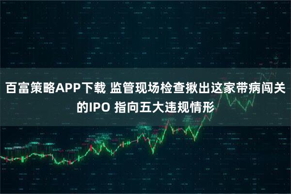 百富策略APP下载 监管现场检查揪出这家带病闯关的IPO 指向五大违规情形