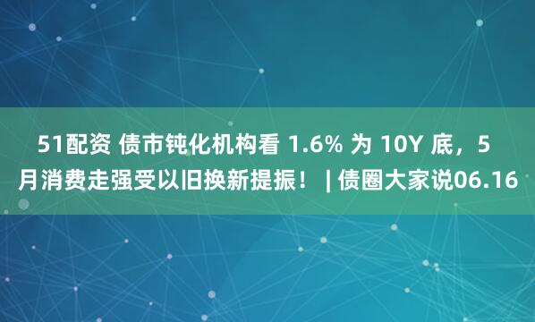 51配资 债市钝化机构看 1.6% 为 10Y 底，5 月消费走强受以旧换新提振！ | 债圈大家说06.16