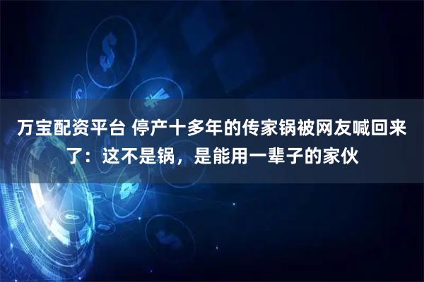 万宝配资平台 停产十多年的传家锅被网友喊回来了：这不是锅，是能用一辈子的家伙