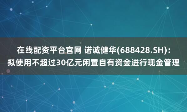 在线配资平台官网 诺诚健华(688428.SH)：拟使用不超过30亿元闲置自有资金进行现金管理