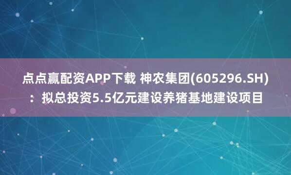 点点赢配资APP下载 神农集团(605296.SH)：拟总投资5.5亿元建设养猪基地建设项目