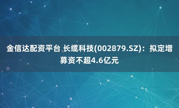 金信达配资平台 长缆科技(002879.SZ)：拟定增募资不超4.6亿元