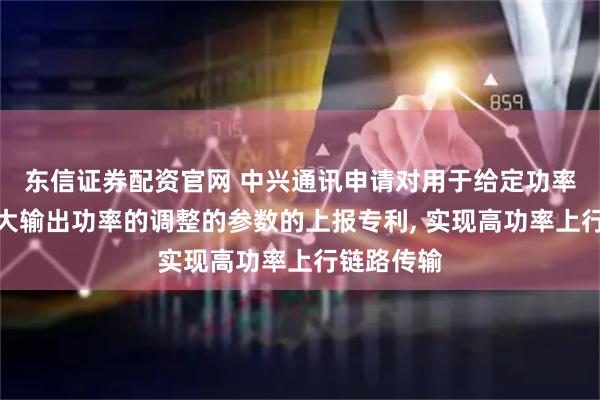 东信证券配资官网 中兴通讯申请对用于给定功率等级的最大输出功率的调整的参数的上报专利, 实现高功率上行链路传输