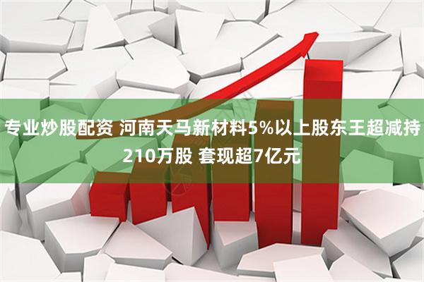 专业炒股配资 河南天马新材料5%以上股东王超减持210万股 套现超7亿元