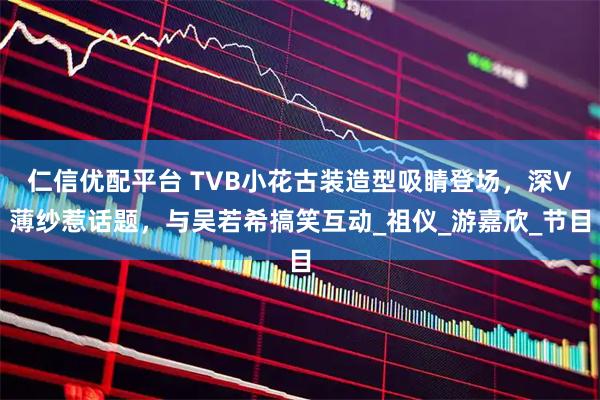 仁信优配平台 TVB小花古装造型吸睛登场，深V薄纱惹话题，与吴若希搞笑互动_祖仪_游嘉欣_节目