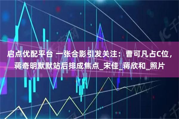 启点优配平台 一张合影引发关注：曹可凡占C位，蒋奇明默默站后排成焦点_宋佳_蒋欣和_照片