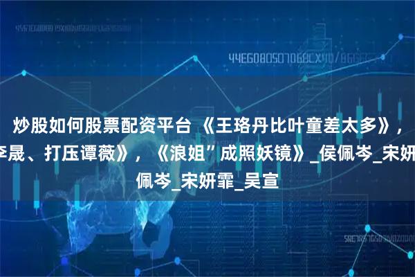 炒股如何股票配资平台 《王珞丹比叶童差太多》，《讨好李晟、打压谭薇》，《浪姐”成照妖镜》_侯佩岑_宋妍霏_吴宣