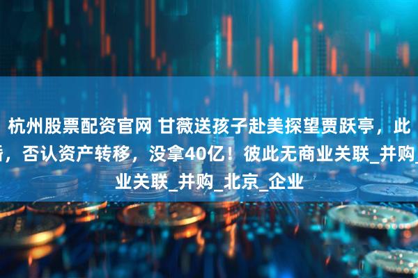 杭州股票配资官网 甘薇送孩子赴美探望贾跃亭，此前官宣离婚，否认资产转移，没拿40亿！彼此无商业关联_并购_北京_企业
