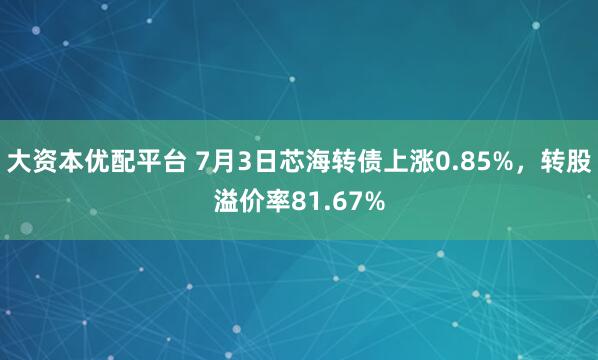 大资本优配平台 7月3日芯海转债上涨0.85%，转股溢价率81.67%