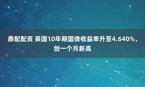 鼎配配资 英国10年期国债收益率升至4.640%，创一个月新高