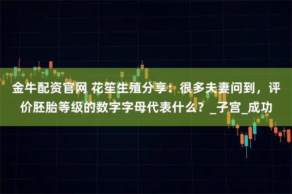 金牛配资官网 花笙生殖分享：很多夫妻问到，评价胚胎等级的数字字母代表什么？_子宫_成功