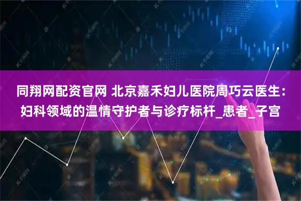 同翔网配资官网 北京嘉禾妇儿医院周巧云医生：妇科领域的温情守护者与诊疗标杆_患者_子宫