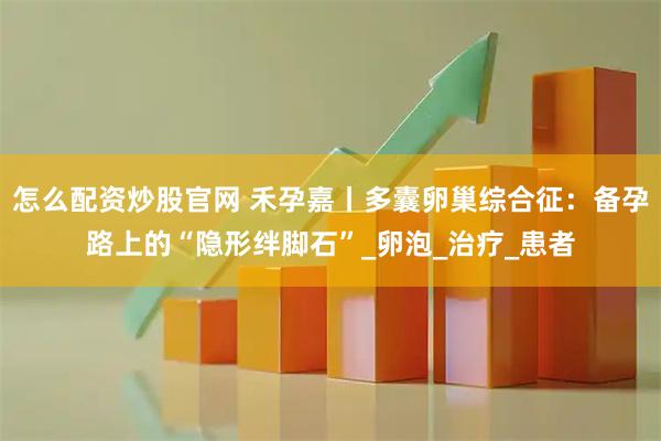 怎么配资炒股官网 禾孕嘉丨多囊卵巢综合征：备孕路上的“隐形绊脚石”_卵泡_治疗_患者