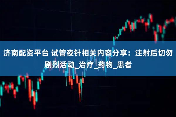 济南配资平台 试管夜针相关内容分享：注射后切勿剧烈活动_治疗_药物_患者