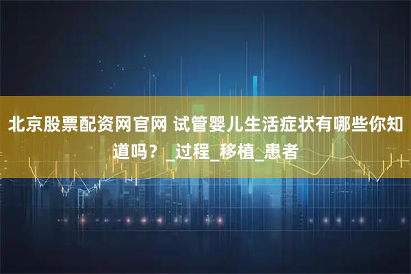北京股票配资网官网 试管婴儿生活症状有哪些你知道吗？_过程_移植_患者