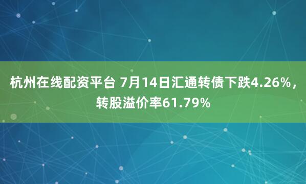 杭州在线配资平台 7月14日汇通转债下跌4.26%，转股溢价率61.79%