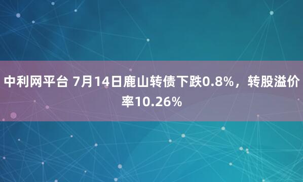 中利网平台 7月14日鹿山转债下跌0.8%，转股溢价率10.26%