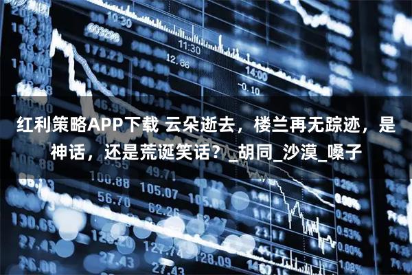 红利策略APP下载 云朵逝去，楼兰再无踪迹，是神话，还是荒诞笑话？_胡同_沙漠_嗓子