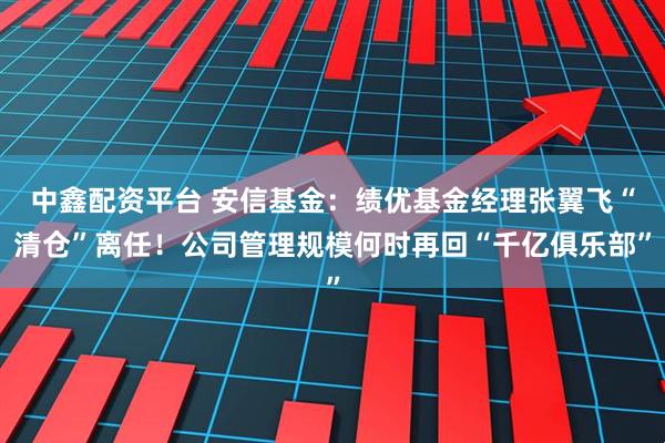 中鑫配资平台 安信基金：绩优基金经理张翼飞“清仓”离任！公司管理规模何时再回“千亿俱乐部”