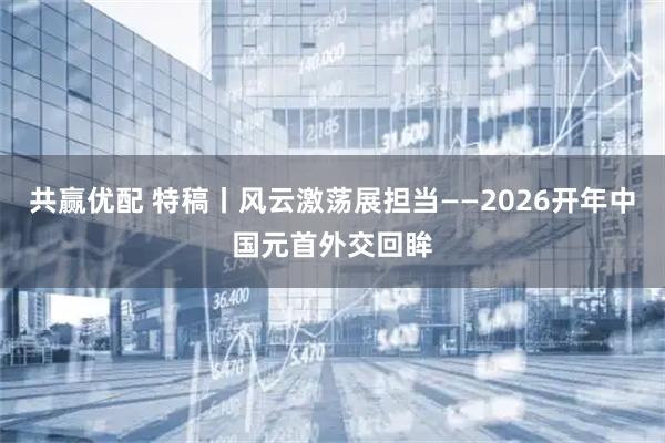 共赢优配 特稿丨风云激荡展担当——2026开年中国元首外交回眸