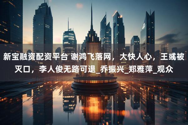 新宝融资配资平台 谢鸿飞落网，大快人心，王彧被灭口，李人俊无路可退_乔振兴_郑雅萍_观众