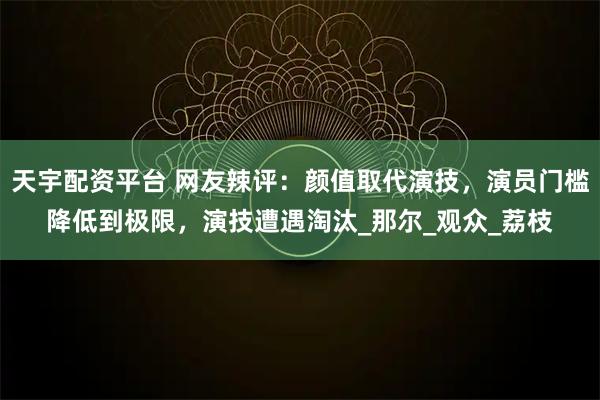 天宇配资平台 网友辣评：颜值取代演技，演员门槛降低到极限，演技遭遇淘汰_那尔_观众_荔枝