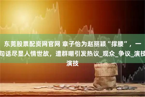 东莞股票配资网官网 章子怡为赵丽颖“撑腰”，一句话尽显人情世故，遭群嘲引发热议_观众_争议_演技