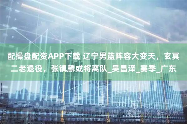 配操盘配资APP下载 辽宁男篮阵容大变天，玄冥二老退役，张镇麟或将离队_吴昌泽_赛季_广东