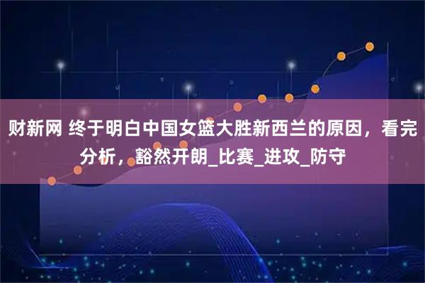财新网 终于明白中国女篮大胜新西兰的原因，看完分析，豁然开朗_比赛_进攻_防守
