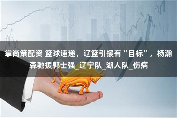 掌尚策配资 篮球速递，辽篮引援有“目标”，杨瀚森驰援郭士强_辽宁队_湖人队_伤病