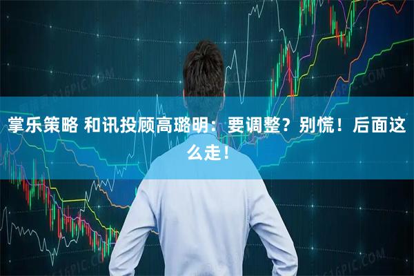 掌乐策略 和讯投顾高璐明：要调整？别慌！后面这么走！