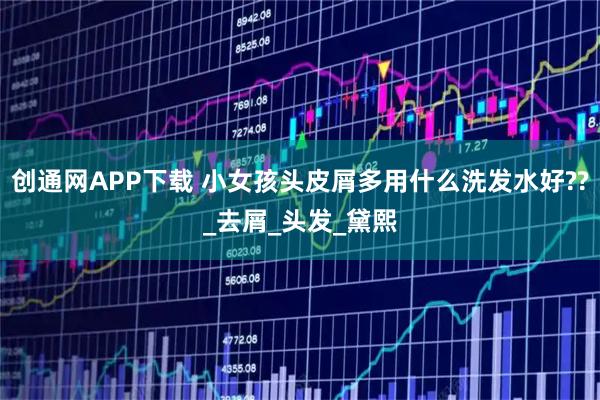 创通网APP下载 小女孩头皮屑多用什么洗发水好??_去屑_头发_黛熙