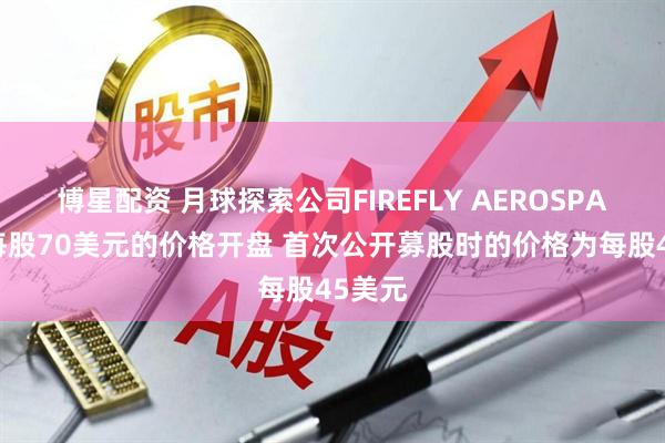 博星配资 月球探索公司FIREFLY AEROSPACE以每股70美元的价格开盘 首次公开募股时的价格为每股45美元