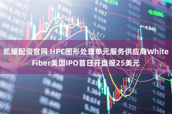 凯耀配资官网 HPC图形处理单元服务供应商WhiteFiber美国IPO首日开盘报25美元