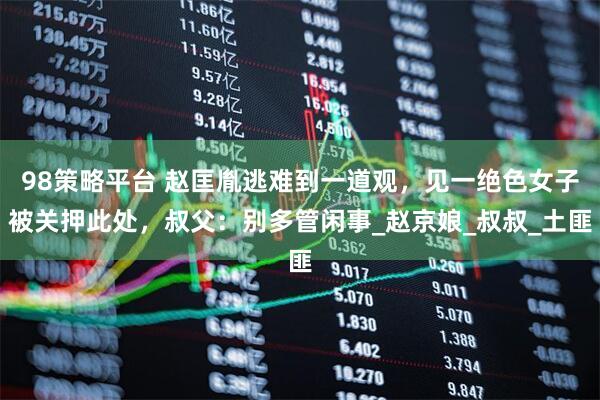 98策略平台 赵匡胤逃难到一道观，见一绝色女子被关押此处，叔父：别多管闲事_赵京娘_叔叔_土匪