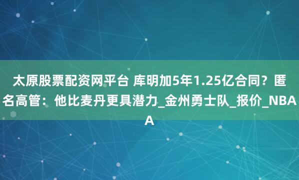 太原股票配资网平台 库明加5年1.25亿合同？匿名高管：他比麦丹更具潜力_金州勇士队_报价_NBA