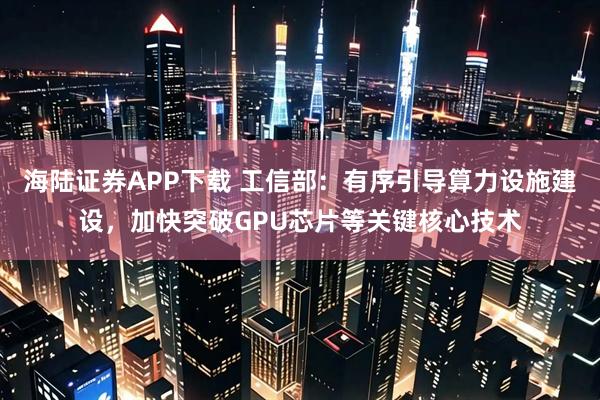 海陆证券APP下载 工信部：有序引导算力设施建设，加快突破GPU芯片等关键核心技术