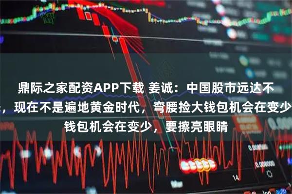 鼎际之家配资APP下载 姜诚：中国股市远达不到泡沫化状态，现在不是遍地黄金时代，弯腰捡大钱包机会在变少，要擦亮眼睛