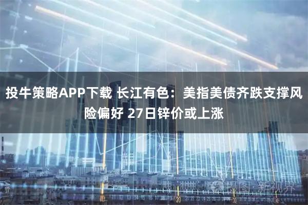 投牛策略APP下载 长江有色：美指美债齐跌支撑风险偏好 27日锌价或上涨