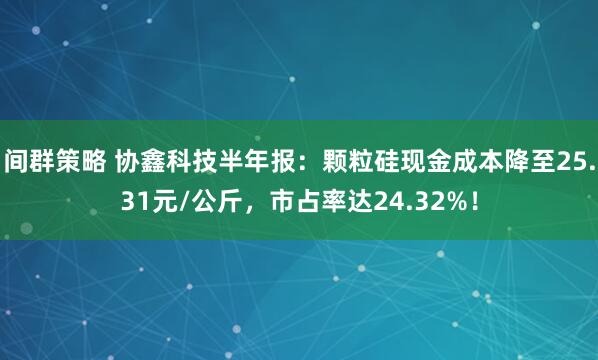 间群策略 协鑫科技半年报：颗粒硅现金成本降至25.31元/公斤，市占率达24.32%！