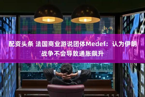配资头条 法国商业游说团体Medef：认为伊朗战争不会导致通胀飙升