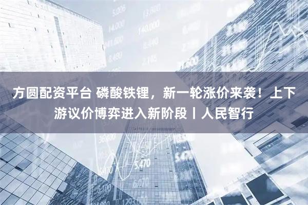 方圆配资平台 磷酸铁锂，新一轮涨价来袭！上下游议价博弈进入新阶段丨人民智行