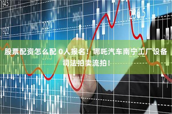 股票配资怎么配 0人报名！哪吒汽车南宁工厂设备司法拍卖流拍！